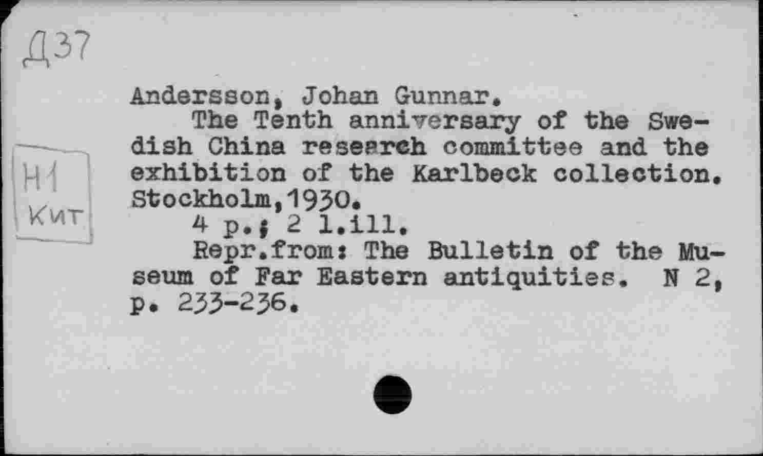 ﻿Д37
Hi
Кит
Andersson, Johan Gunnar.
The Tenth anniversary of the Swedish China research committee and the exhibition of the Karlbeck collection Stockholm,1930.
4 p.| 2 l.ill.
Repr.from: The Bulletin of the Mu seum of Far Eastern antiquities. N 2 p. 233-236.